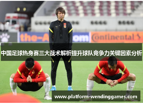 中国足球热身赛三大战术解析提升球队竞争力关键因素分析