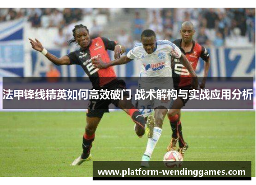 法甲锋线精英如何高效破门 战术解构与实战应用分析