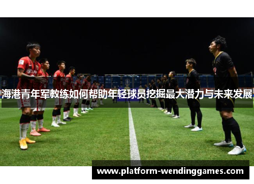 海港青年军教练如何帮助年轻球员挖掘最大潜力与未来发展