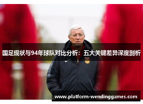国足现状与94年球队对比分析：五大关键差异深度剖析