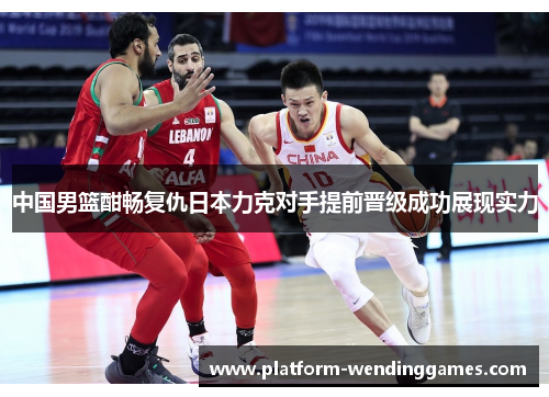 中国男篮酣畅复仇日本力克对手提前晋级成功展现实力