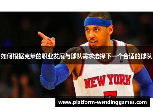 如何根据克莱的职业发展与球队需求选择下一个合适的球队