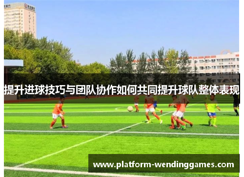 提升进球技巧与团队协作如何共同提升球队整体表现