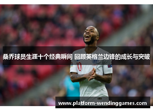 桑乔球员生涯十个经典瞬间 回顾英格兰边锋的成长与突破