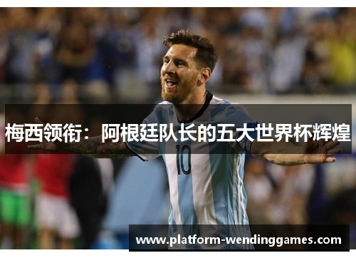 梅西领衔：阿根廷队长的五大世界杯辉煌