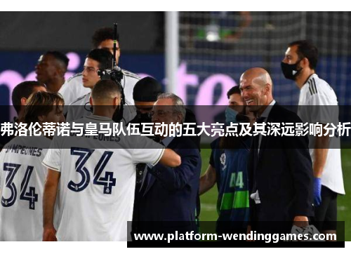 弗洛伦蒂诺与皇马队伍互动的五大亮点及其深远影响分析