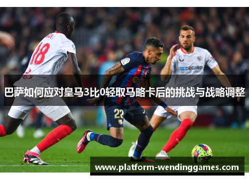巴萨如何应对皇马3比0轻取马略卡后的挑战与战略调整