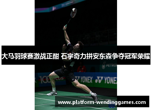 大马羽球赛激战正酣 石宇奇力拼安东森争夺冠军荣耀