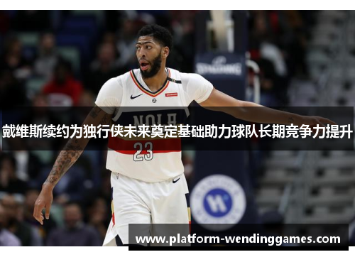 戴维斯续约为独行侠未来奠定基础助力球队长期竞争力提升