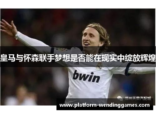皇马与怀森联手梦想是否能在现实中绽放辉煌