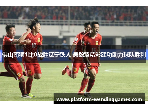 佛山南狮1比0战胜辽宁铁人 吴毅臻精彩建功助力球队胜利