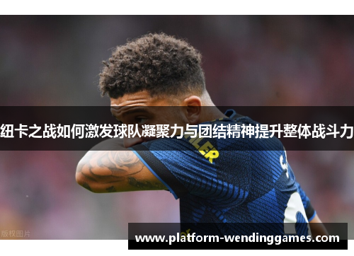 纽卡之战如何激发球队凝聚力与团结精神提升整体战斗力
