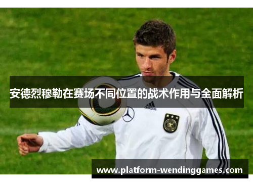 安德烈穆勒在赛场不同位置的战术作用与全面解析
