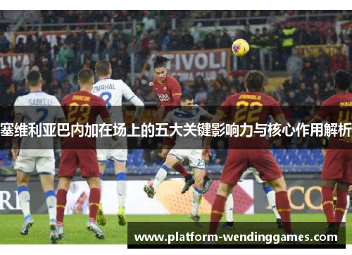 塞维利亚巴内加在场上的五大关键影响力与核心作用解析