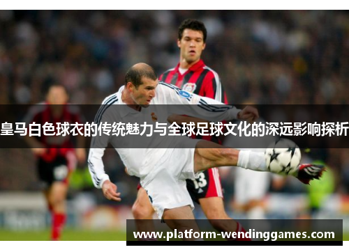 皇马白色球衣的传统魅力与全球足球文化的深远影响探析