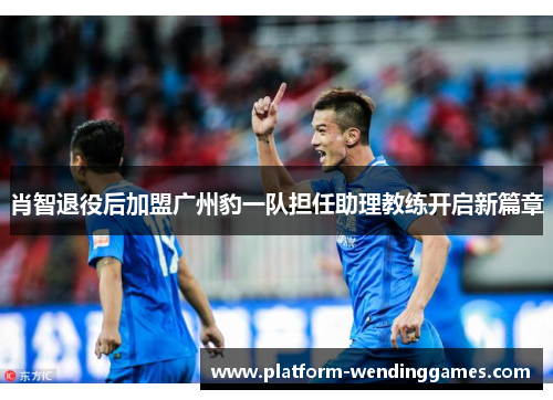 肖智退役后加盟广州豹一队担任助理教练开启新篇章