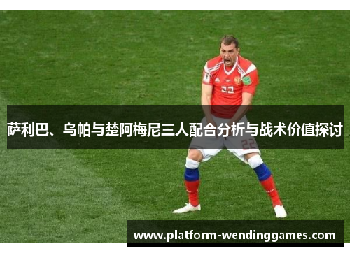 萨利巴、乌帕与楚阿梅尼三人配合分析与战术价值探讨