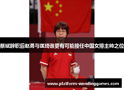 蔡斌辞职后赵勇与匡琦谁更有可能接任中国女排主帅之位