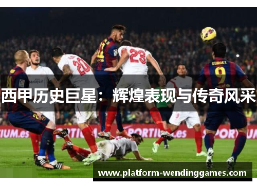 西甲历史巨星：辉煌表现与传奇风采