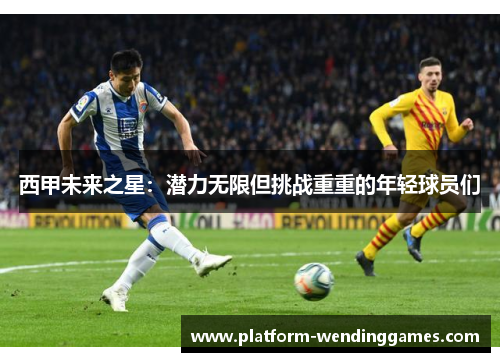 西甲未来之星:潜力无限但挑战重重的年轻球员们 西甲未来之星:潜力无限但挑战重重的年轻球员们