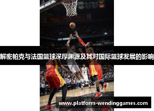 解密帕克与法国篮球深厚渊源及其对国际篮球发展的影响 解密帕克与法国篮球深厚渊源及其对国际篮球发展的影响
