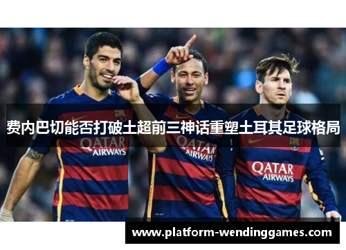 费内巴切能否打破土超前三神话重塑土耳其足球格局 费内巴切能否打破土超前三神话重塑土耳其足球格局