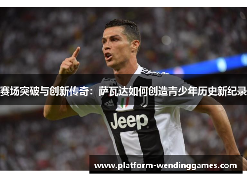 赛场突破与创新传奇:萨瓦达如何创造青少年历史新纪录 赛场突破与创新传奇:萨瓦达如何创造青少年历史新纪录