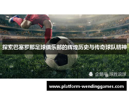 探索巴塞罗那足球俱乐部的辉煌历史与传奇球队精神