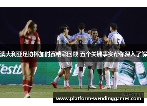 澳大利亚足协杯加时赛精彩回顾 五个关键事实帮你深入了解