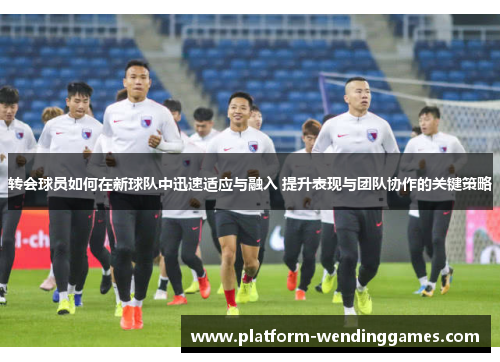 转会球员如何在新球队中迅速适应与融入 提升表现与团队协作的关键策略