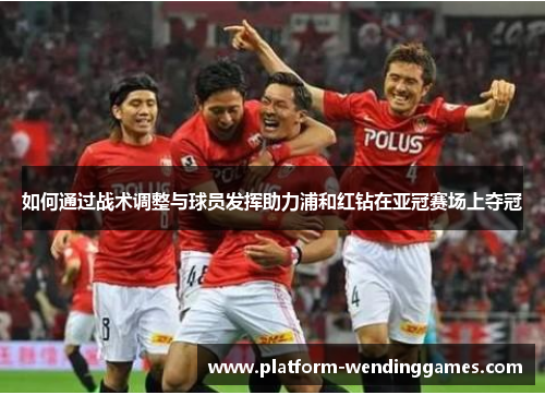 如何通过战术调整与球员发挥助力浦和红钻在亚冠赛场上夺冠