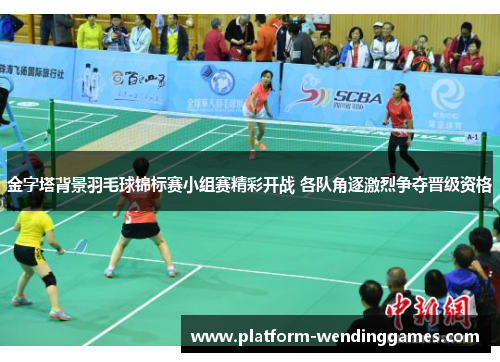 金字塔背景羽毛球锦标赛小组赛精彩开战 各队角逐激烈争夺晋级资格
