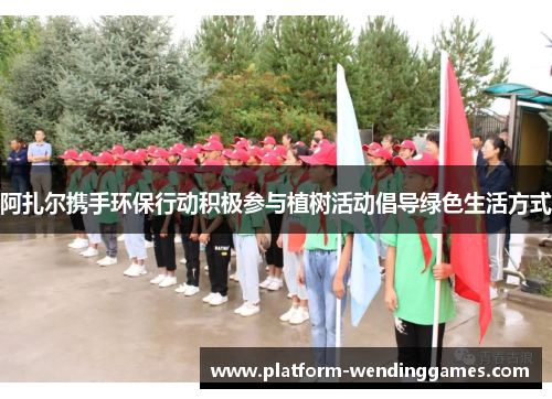 阿扎尔携手环保行动积极参与植树活动倡导绿色生活方式