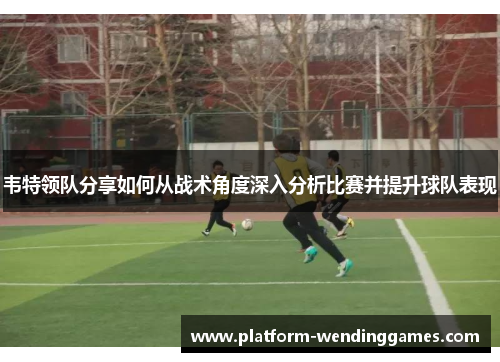 韦特领队分享如何从战术角度深入分析比赛并提升球队表现