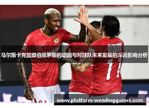 马尔斯卡克加盟伯恩茅斯的动因与对球队未来发展的深远影响分析