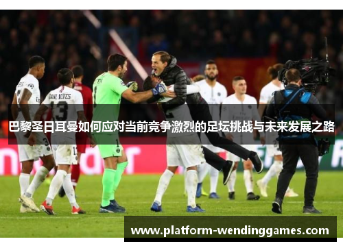 巴黎圣日耳曼如何应对当前竞争激烈的足坛挑战与未来发展之路