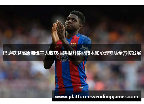 巴萨铁卫高原训练三大收获揭晓提升体能技术和心理素质全方位发展 巴萨铁卫高原训练三大收获揭晓提升体能技术和心理素质全方位发展