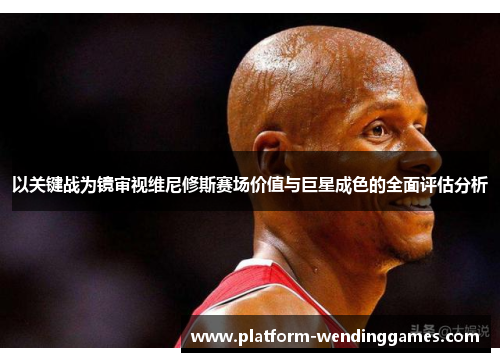 以关键战为镜审视维尼修斯赛场价值与巨星成色的全面评估分析