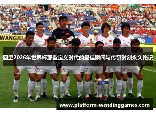 回望2026年世界杯那些定义时代的最佳瞬间与传奇时刻永久铭记