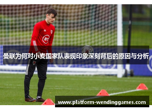 曼联为何对小麦国家队表现印象深刻背后的原因与分析 曼联为何对小麦国家队表现印象深刻背后的原因与分析