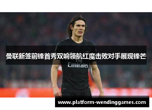 曼联新签前锋首秀双响领航红魔击败对手展现锋芒 曼联新签前锋首秀双响领航红魔击败对手展现锋芒