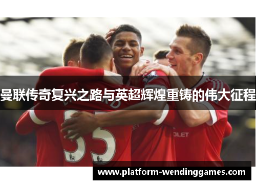 曼联传奇复兴之路与英超辉煌重铸的伟大征程 曼联传奇复兴之路与英超辉煌重铸的伟大征程