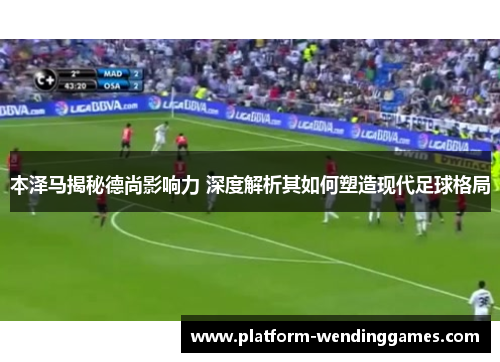 本泽马揭秘德尚影响力 深度解析其如何塑造现代足球格局