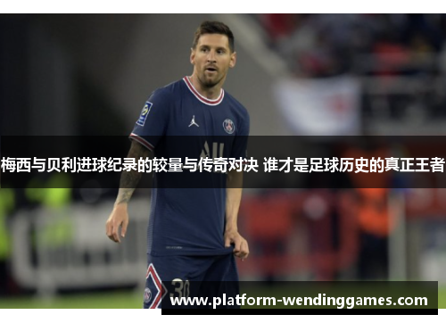 梅西与贝利进球纪录的较量与传奇对决 谁才是足球历史的真正王者