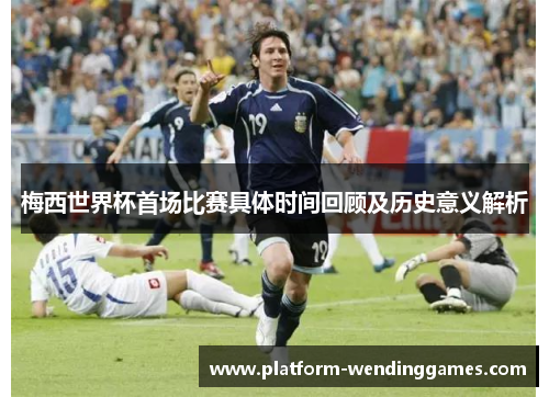 梅西世界杯首场比赛具体时间回顾及历史意义解析