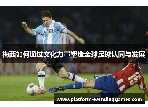 梅西如何通过文化力量塑造全球足球认同与发展