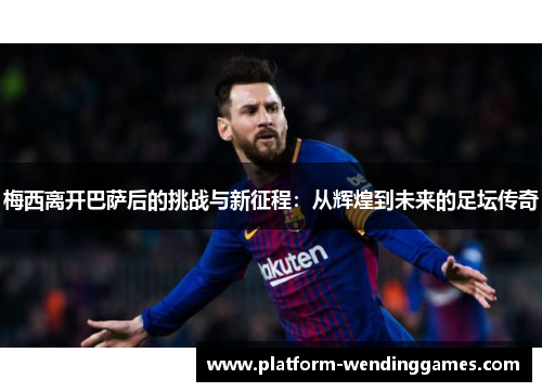 梅西离开巴萨后的挑战与新征程：从辉煌到未来的足坛传奇