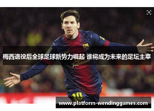 梅西退役后全球足球新势力崛起 谁将成为未来的足坛主宰