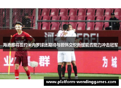 海港即将签约米内罗球迷期待与担忧交织新援能否助力冲击冠军