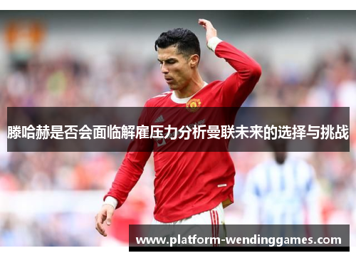 滕哈赫是否会面临解雇压力分析曼联未来的选择与挑战 滕哈赫是否会面临解雇压力分析曼联未来的选择与挑战